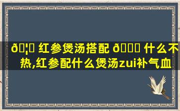 🦄 红参煲汤搭配 🍁 什么不燥热,红参配什么煲汤zui
补气血